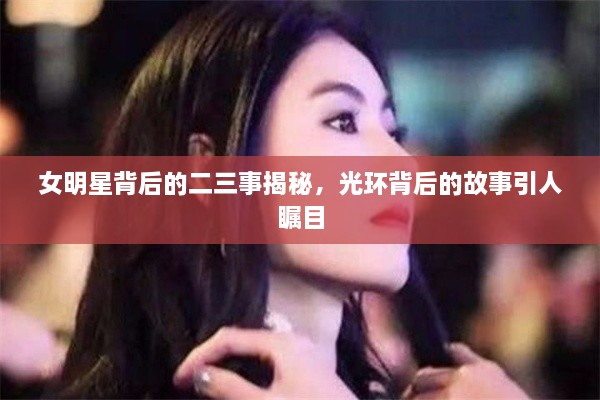 女明星背后的二三事揭秘，光環(huán)背后的故事引人矚目