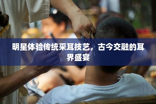 明星體驗(yàn)傳統(tǒng)采耳技藝，古今交融的耳界盛宴