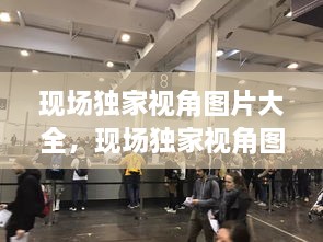 現(xiàn)場(chǎng)獨(dú)家視角圖片大全，現(xiàn)場(chǎng)獨(dú)家視角圖片大全大圖 