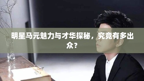 明星馬元魅力與才華探秘，究竟有多出眾？