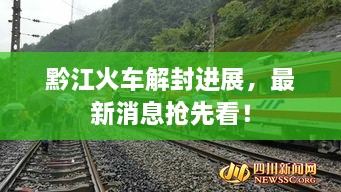 黔江火車解封進展，最新消息搶先看！