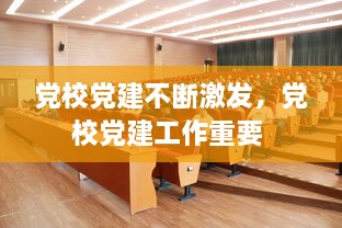 黨校黨建不斷激發(fā)，黨校黨建工作重要 