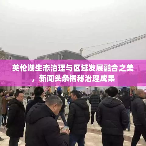 英倫湖生態(tài)治理與區(qū)域發(fā)展融合之美，新聞?lì)^條揭秘治理成果
