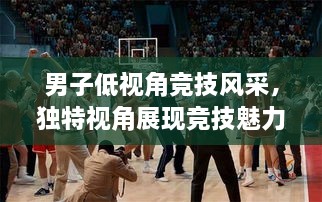 男子低視角競(jìng)技風(fēng)采，獨(dú)特視角展現(xiàn)競(jìng)技魅力，熱血沸騰的比賽瞬間