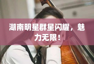 湖南明星群星閃耀，魅力無(wú)限！