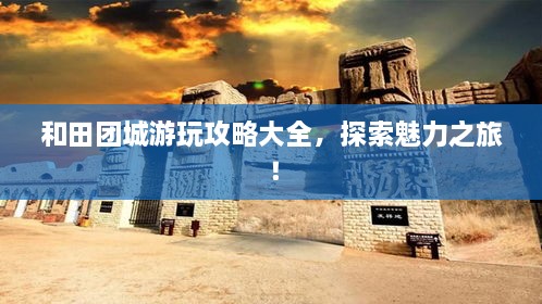 和田團(tuán)城游玩攻略大全，探索魅力之旅！