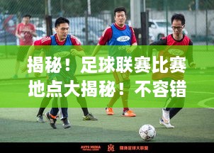 揭秘！足球聯(lián)賽比賽地點大揭秘！不容錯過的精彩對決