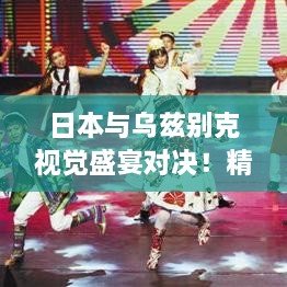 日本與烏茲別克視覺盛宴對決！精彩比賽瞬間不容錯(cuò)過