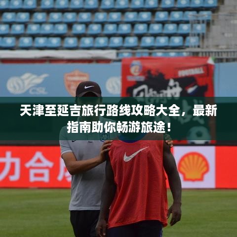 天津至延吉旅行路線攻略大全，最新指南助你暢游旅途！