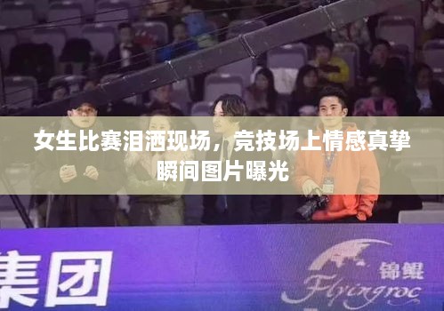 女生比賽淚灑現(xiàn)場，競技場上情感真摯瞬間圖片曝光