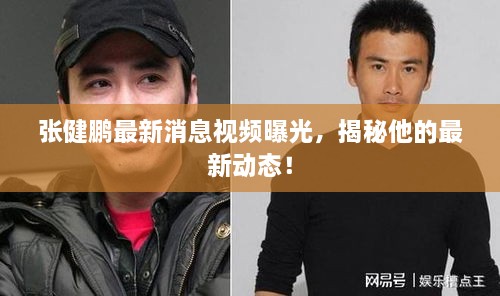 張健鵬最新消息視頻曝光，揭秘他的最新動(dòng)態(tài)！