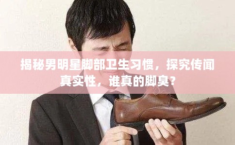 揭秘男明星腳部衛(wèi)生習(xí)慣，探究傳聞?wù)鎸?shí)性，誰(shuí)真的腳臭？