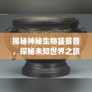 揭秘神秘生物饕餮獸，探秘未知世界之旅
