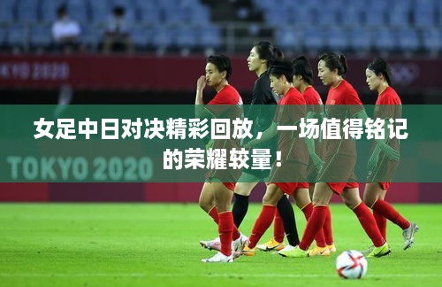女足中日對(duì)決精彩回放，一場(chǎng)值得銘記的榮耀較量！