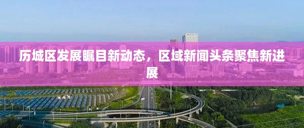 歷城區(qū)發(fā)展矚目新動(dòng)態(tài)，區(qū)域新聞?lì)^條聚焦新進(jìn)展