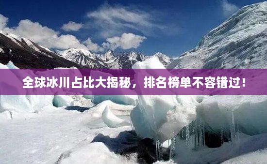 全球冰川占比大揭秘，排名榜單不容錯過！