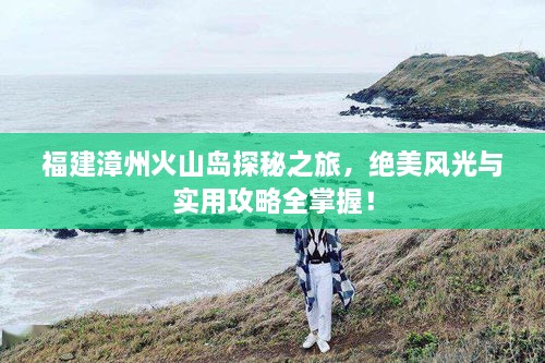 福建漳州火山島探秘之旅，絕美風(fēng)光與實(shí)用攻略全掌握！