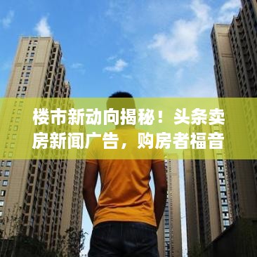 樓市新動向揭秘！頭條賣房新聞廣告，購房者福音來襲！